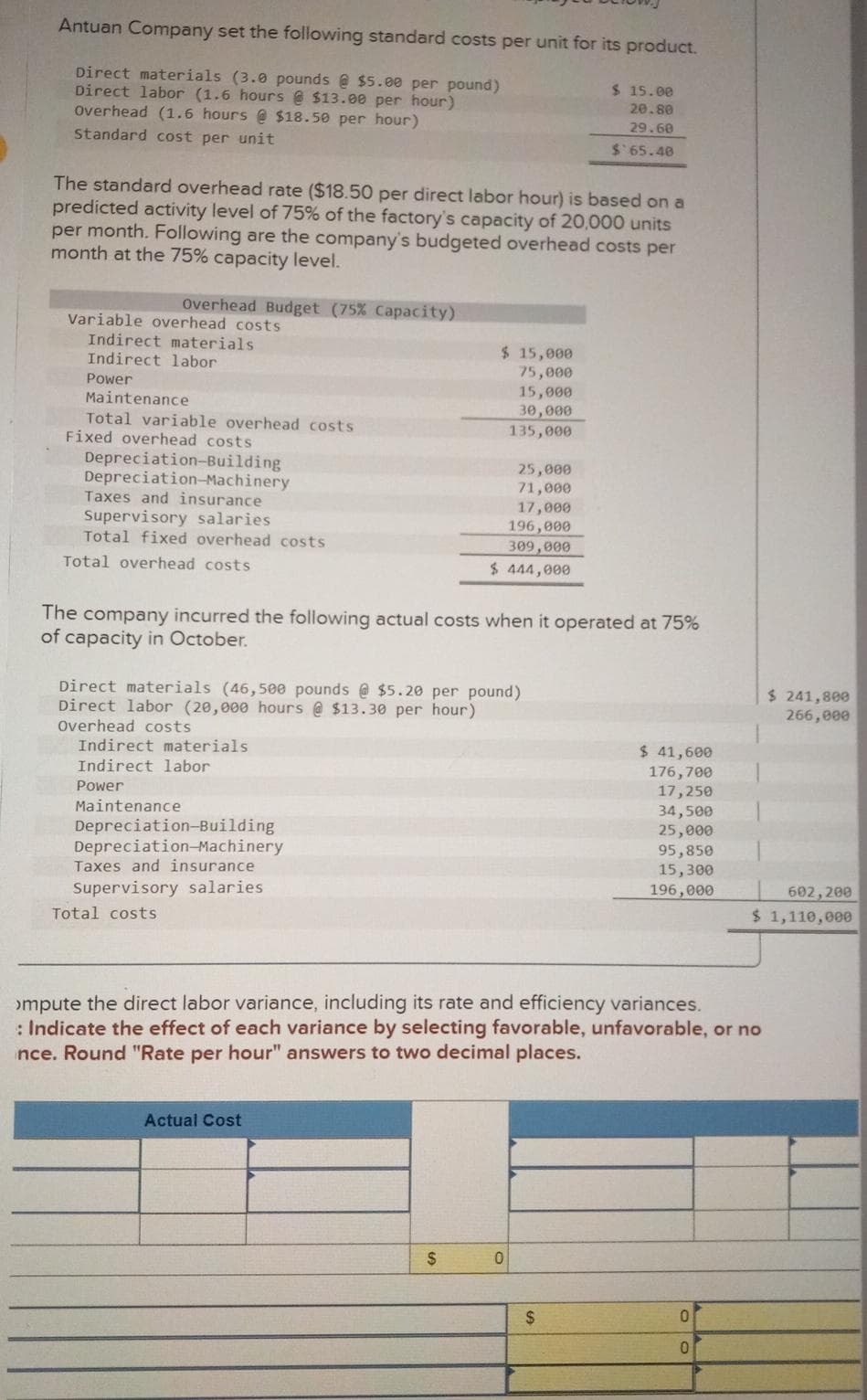 Antuan Company set the following standard costs per unit for its product.
Direct materials (3.0 pounds @ $5.00 per pound)
Direct labor (1.6 hours @ $13.00 per hour)
Overhead (1.6 hours@ $18.50 per hour)
Standard cost per unit
The standard overhead rate ($18.50 per direct labor hour) is based on a
predicted activity level of 75% of the factory's capacity of 20,000 units
per month. Following are the company's budgeted overhead costs per
month at the 75% capacity level.
Overhead Budget (75% Capacity)
Variable overhead costs
Indirect materials
Indirect labor
Power
Maintenance
Total variable overhead costs
Fixed overhead costs
Depreciation-Building
Depreciation-Machinery
Taxes and insurance
Supervisory salaries
Total fixed overhead costs
Total overhead costs
Indirect materials
Indirect labor
Power
Maintenance
The company incurred the following actual costs when it operated at 75%
of capacity in October.
Direct materials (46,500 pounds @ $5.20 per pound)
Direct labor (20,000 hours @ $13.30 per hour)
Overhead costs
Depreciation-Building
Depreciation Machinery
Taxes and insurance
Supervisory salaries
Total costs
$ 15,000
75,000
Actual Cost
15,000
30,000
135,000
25,000
71,000
17,000
196,000
309,000
$ 444,000
$
$15.00
20.80
29.60
$65.48
0
>mpute the direct labor variance, including its rate and efficiency variances.
: Indicate the effect of each variance by selecting favorable, unfavorable, or no
ince. Round "Rate per hour" answers to two decimal places.
$
$ 41,600
176,700
17,250
34,500
25,000
95,850
15,300
196,000
0
0
$ 241,800
266,000
602,200
$ 1,110,000