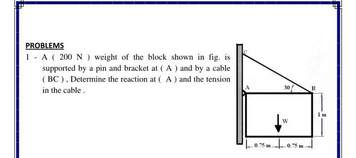 PROBLEMS
1 - A ( 200 N ) weight of the block shown in fig. is
supported by a pin and bracket at (A ) and by a cable
( BC ), Determine the reaction at ( A) and the tension
in the cable.
30/
B
1 m
0.75 m
0.75 m
