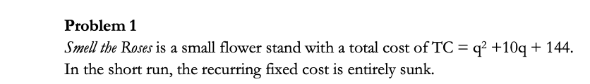 Problem 1
Smell the Roses is a small flower stand with a total cost of TC = q? +10q + 144.
In the short run, the recurring fixed cost is entirely sunk.
