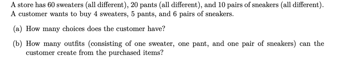 A store has 60 sweaters (all different), 20 pants (all different), and 10 pairs of sneakers (all different).
A customer wants to buy 4 sweaters, 5 pants, and 6 pairs of sneakers.
(a) How many choices does the customer have?
(b) How many outfits (consisting of one sweater, one pant, and one pair of sneakers) can the
customer create from the purchased items?
