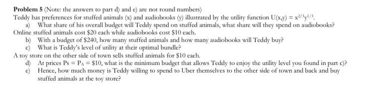 Problem 5 (Note: the answers to part d) and e) are not round numbers)
Teddy has preferences for stuffed animals (x) and audiobooks (y) illustrated by the utility function U(x,y) = x2/y!/,
a) What share of his overall budget will Teddy spend on stuffed animals, what share will they spend on audiobooks?
Online stuffed animals cost $20 each while audiobooks cost $10 each.
b) With a budget of $240, how many stuffed animals and how many audiobooks will Teddy buy?
c) What is Teddy's level of utility at their optimal bundle?
A toy store on the other side of town sells stuffed animals for $10 each.
d) At prices Ps = PA = $10, what is the minimum budget that allows Teddy to enjoy the utility level you found in part e)?
e) Hence, how much money is Teddy willing to spend to Uber themselves to the other side of town and back and buy
stuffed animals at the toy store?
