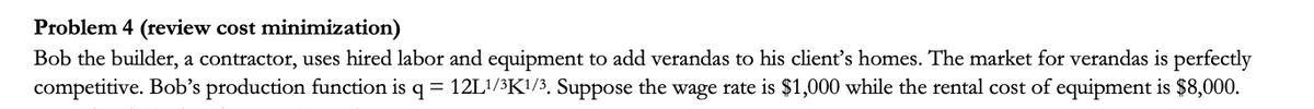 Problem 4 (review cost minimization)
Bob the builder, a contractor, uses hired labor and equipment to add verandas to his client's homes. The market for verandas is perfectly
competitive. Bob's production function is q = 12L!/³K!/3, Suppose the wage rate is $1,000 while the rental cost of equipment is $8,000.
