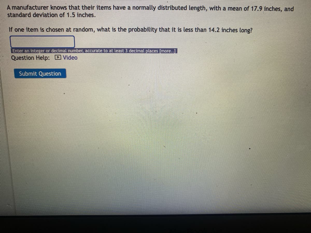 A manufacturer knows that their items have a normally distributed length, with a mean of 17.9 inches, and
standard deviation of 1.5 inches.
If one item is chosen at random, what is the probability that it is less than 14.2 inches long?
Enter an integer or decimal number, accurate to at least 3 decimal places [more..]
Question Help:
Submit Question
Video