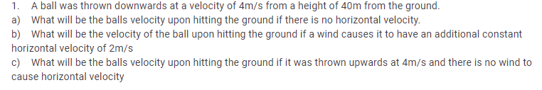 A ball was thrown downwards at a velocity of 4m/s from a height of 40m from the ground.
a) What will be the balls velocity upon hitting the ground if there is no horizontal velocity.
b) What will be the velocity of the ball upon hitting the ground if a wind causes it to have an additional constant
horizontal velocity of 2m/s
c) What will be the balls velocity upon hitting the ground if it was thrown upwards at 4m/s and there is no wind to
1.
cause horizontal velocity
