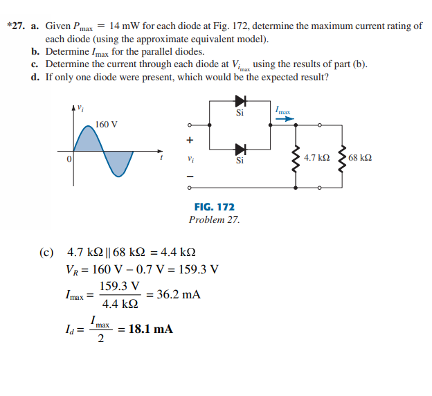 *27. a. Given Pmax = 14 mW for each diode at Fig. 172, determine the maximum current rating of
each diode (using the approximate equivalent model).
b. Determine Imax for the parallel diodes.
c. Determine the current through each diode at V; using the results of part (b).
d. If only one diode were present, which would be the expected result?
Si
Imax
160 V
+
Si
4.7 k2
68 k2
FIG. 172
Problem 27.
( c) 4.7 kΩ | 68 kΩ-4.4 kΩ
VR = 160 V – 0.7 V = 159.3 V
159.3 V
Imax =
= 36.2 mA
4.4 kQ
I.
= 18.1 mA
2
Ia =
max
