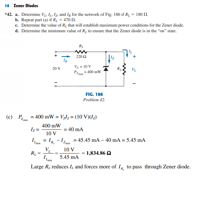 10 Zener Diodes
*42. a. Determine VL, I1, Iz, and IR for the network of Fig. 186 if R1 = 180 N.
b. Repeat part (a) if R1 = 470 N.
c. Determine the value of R1 that will establish maximum power conditions for the Zener diode.
d. Determine the minimum value of R1 to ensure that the Zener diode is in the “on" state.
R$
IL
220 2
IR
Vz = 10 V
= 400 mW
PZ max
20 V
VL
FIG. 186
Problem 42.
(c) P = 400 mW = V,lz= (10 V)(I)
Zmax
400 mW
Iz =
= 40 mA
10 V
I
IR -1, = 45.45 mA – 40 mA = 5.45 mA
Lmin
R,
Zmax
VL
10 V
= 1,834.86 Q
I,
5.45 mA
Large R, reduces I, and forces more of IR, to pass through Zener diode.
