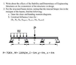 I. Write about the effecets of the Stability and Determinacy of Engineering
Structures on the economical of the structures in design.
2. For the structural beam shown, noting that the internal hinges lies in the
midspan of the beams; find the following
a. Draw the shear and bending moment diagrams
b. Construct Influcnce Lines for:
(Re. Re. Sp, St. St. Me, Si)
P= 70KN, W= 11KN/m, Z Sm ,y= 4m, x=4m
