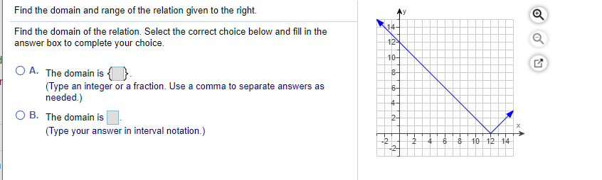 Find the domain and range of the relation given to the right.
14-
Find the domain of the relation. Select the correct choice below and fill in the
answer box to complete your choice.
12
10-
O A. The domain is {
(Type an integer or a fraction. Use a comma to separate answers as
needed.)
6-
4-
O B. The domain is
(Type your answer in interval notation.)
2-
10 12 14
Fob
