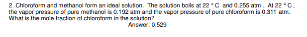 2. Chloroform and methanol form an ideal solution. The solution boils at 22 °C and 0.255 atm. At 22 °C,
the vapor pressure of pure methanol is 0.192 atm and the vapor pressure of pure chloroform is 0.311 atm.
What is the mole fraction of chloroform in the solution?
Answer: 0.529
