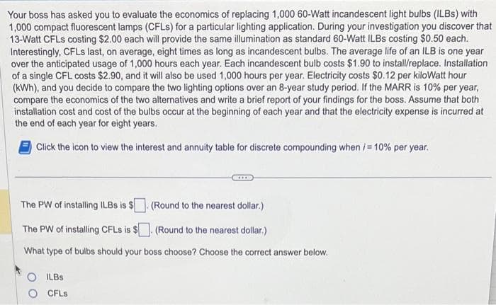 Your boss has asked you to evaluate the economics of replacing 1,000 60-Watt incandescent light bulbs (ILBs) with
1,000 compact fluorescent lamps (CFLs) for a particular lighting application. During your investigation you discover that
13-Watt CFLs costing $2.00 each will provide the same illumination as standard 60-Watt ILBs costing $0.50 each.
Interestingly, CFLs last, on average, eight times as long as incandescent bulbs. The average life of an ILB is one year
over the anticipated usage of 1,000 hours each year. Each incandescent bulb costs $1.90 to install/replace. Installation
of a single CFL costs $2.90, and it will also be used 1,000 hours per year. Electricity costs $0.12 per kilowatt hour
(kWh), and you decide to compare the two lighting options over an 8-year study period. If the MARR is 10% per year,
compare the economics of the two alternatives and write a brief report of your findings for the boss. Assume that both
installation cost and cost of the bulbs occur at the beginning of each year and that the electricity expense is incurred at
the end of each year for eight years.
Click the icon to view the interest and annuity table for discrete compounding when i = 10% per year.
***
The PW of installing ILBs is $
(Round to the nearest dollar.)
The PW of installing CFLs is $. (Round to the nearest dollar.)
What type of bulbs should your boss choose? Choose the correct answer below.
ILBS
CFLs