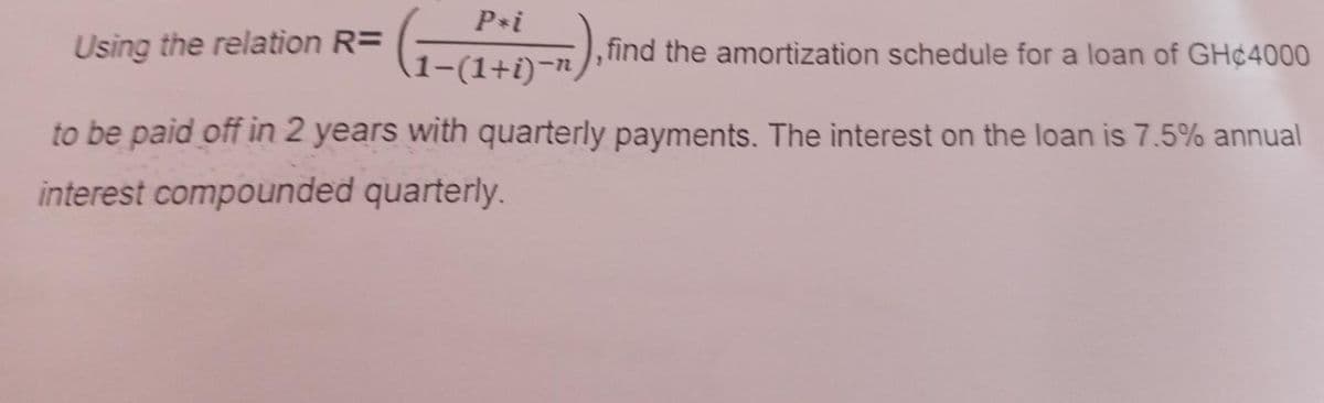 Using the relation R=
1 - ( 1 + 1)-1),
1-(1+i)-n
find the amortization schedule for a loan of GH¢4000
to be paid off in 2 years with quarterly payments. The interest on the loan is 7.5% annual
interest compounded quarterly.