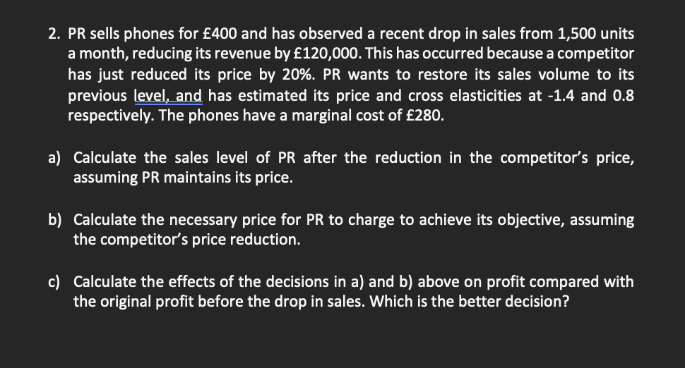 2. PR sells phones for £400 and has observed a recent drop in sales from 1,500 units
a month, reducing its revenue by £120,000. This has occurred because a competitor
has just reduced its price by 20%. PR wants to restore its sales volume to its
previous level, and has estimated its price and cross elasticities at -1.4 and 0.8
respectively. The phones have a marginal cost of £280.
a) Calculate the sales level of PR after the reduction in the competitor's price,
assuming PR maintains its price.
b) Calculate the necessary price for PR to charge to achieve its objective, assuming
the competitor's price reduction.
c) Calculate the effects of the decisions in a) and b) above on profit compared with
the original profit before the drop in sales. Which is the better decision?