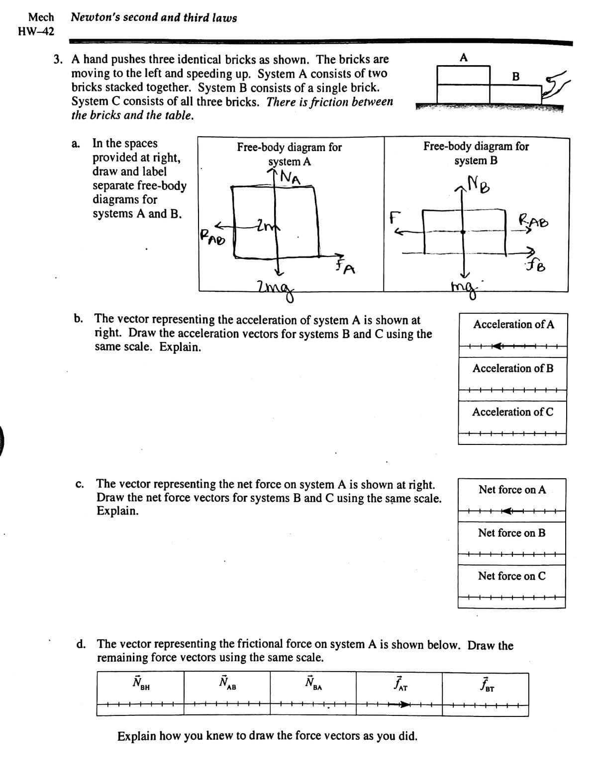 Mech Newton's second and third laws
HW-42
3. A hand pushes three identical bricks as shown. The bricks are
moving to the left and speeding up. System A consists of two
bricks stacked together. System B consists of a single brick.
System C consists of all three bricks. There is friction between
the bricks and the table.
a.
In the spaces
provided at right,
draw and label
separate free-body
diagrams for
systems A and B.
C.
RAD
Free-body diagram for
system A
NA
Ñ₂
Zm
2mg
b. The vector representing the acceleration of system A is shown at
right. Draw the acceleration vectors for systems B and C using the
same scale. Explain.
BH
The vector representing the net force on system A is shown at right.
Draw the net force vectors for systems B and C using the same scale.
Explain.
F
Ñ
BA
A
Free-body diagram for
system B
NB
Explain how you knew to draw the force vectors as you did.
mg
B
d. The vector representing the frictional force on system A is shown below. Draw the
remaining force vectors using the same scale.
ÑAB
JAT
Acceleration of A
RAB
FB
Acceleration of B
Acceleration of C
Net force on A
کچھ
Net force on B
ĴAT
Net force on C
++