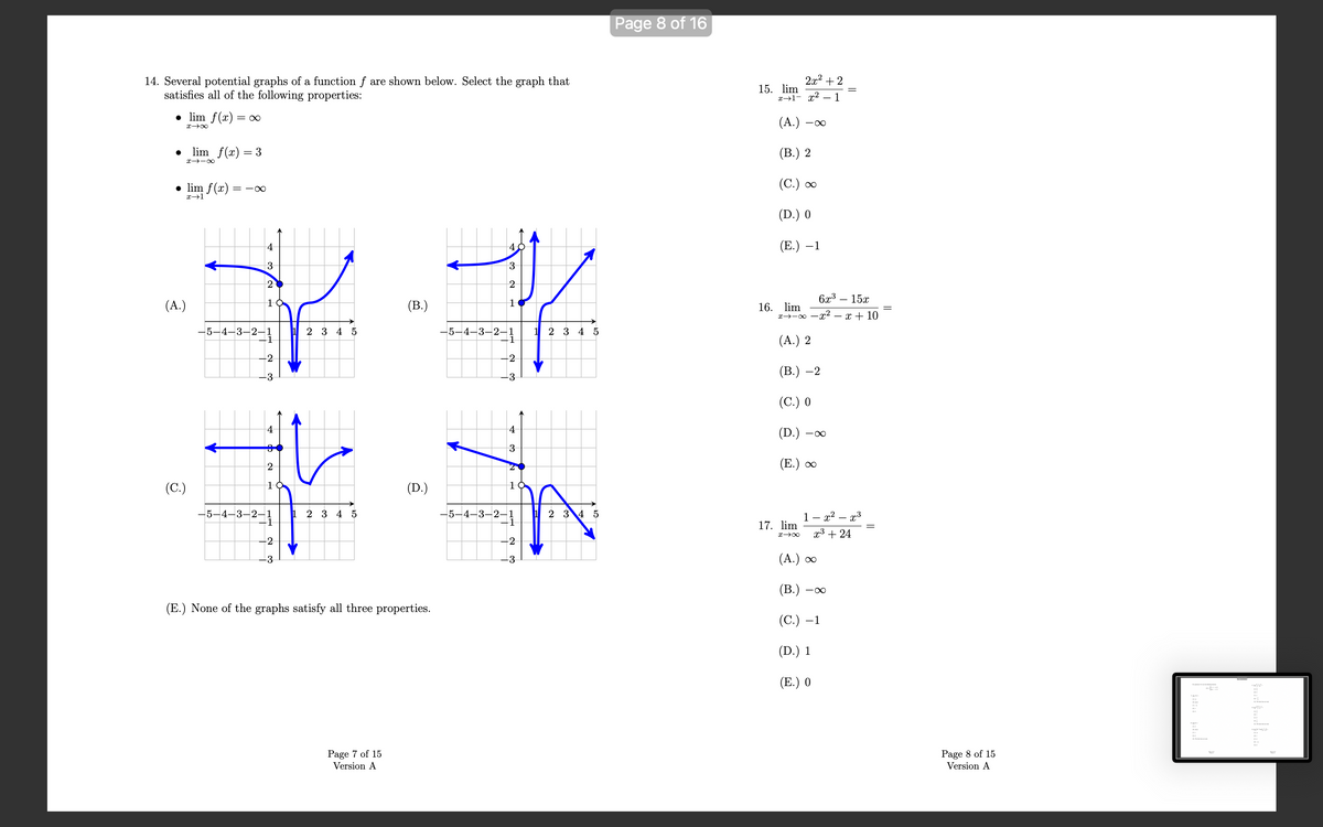 14. Several potential graphs of a function f are shown below. Select the graph that
satisfies all of the following properties:
● lim f(x) = = ∞
x48
(A.)
lim f(x) = 3
● lim f(x) =
x→1
(C.)
81个”
=18
4
3
2
10
-5- -3-2-1
-2-1
-2
do
4
2
10
-5-4-3-2-1
-2
-3
2 3 4 5
1 2 3 4 5
(B.)
Page 7 of 15
Version A
(D.)
(E.) None of the graphs satisfy all three properties.
3
2
1
-5-4-3-2-1
-2
4
3
1
-5-4-3-2-1
-2
-3
1 2 3 4 5
2 3 4 5
Page 8 of 16
2x²+2
x→1- x²
- 1
(A.)
(B.) 2
(C.) ∞
(D.) 0
(E.) -1
15. lim
16. lim
-∞
∞-←x
17. lim
x →∞
(A.) 2
(B.) -2
(C.) 0
(D.) -8
(E.) ∞
6x³
15x
-x² - x + 10
1- x² -
(B.) -
(A.) ∞
(C.) -
(D.) 1
(E.) 0
-8
-
x³ + 24
·x³
-1
Page 8 of 15
Version A