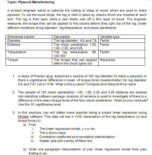 Topic: Plywood Manufacturing
A product engineer wants to optimize the cutting of strips of wood, which are used to make
plywood. To cut the wood strips, the log is held in place by chucks which are inserted at each
end. The log is then spun while a saw blade cuts off a thin layer of wood. The engineer
measures the torque that can be applied to the chucks before they spin out of the log, under
different conditions of log diameter, log temperature, and chuck penetration.
Description
The log diameter: 4.5 and 7.5 Factor
The chuck penetration: 1.00, Factor
1.50, 2.25, and 3.25
The log temperature: 60, Factor
120,150
The torque that can applied Response
before the chuck spins out
Worksheet column
Variable type
Diameter
Distance
Temperature
Torque
1. A study of Preston et al. examined a sample of 120 log diameter to make a plywood. Is
there a significance difference in mean of torque force (newton/meter) for log diameter
4.5 and 7.5? Let a= 0.05. What is the p-value? Compute and interpret thep-value.
2. The sample of 120 chuck penetration, 1.00, 1.50, 2.25 and 3.25 distance are entered
into statistical software package. Analysis of variance is used to investigate of there is a
difference in the mean torque force of the four-chuck penetration. What do you condude?
Use the .01 significance level.
3. In this exercise, you will obtain some practice doing a simple linear regression using
Minitab software. This data set has n =120 observation of the log temperature (x) and
torque force (y).
a) Find:
i.
The linear regression model, y = a +bx
The a and b value
ii.
i.
Correlation coefficient and correlation determination.
iv.
Scatter plot with overlay of fitted line.
b) Write one paragraph interpretation of your linear regression model from your
finding in (a).
