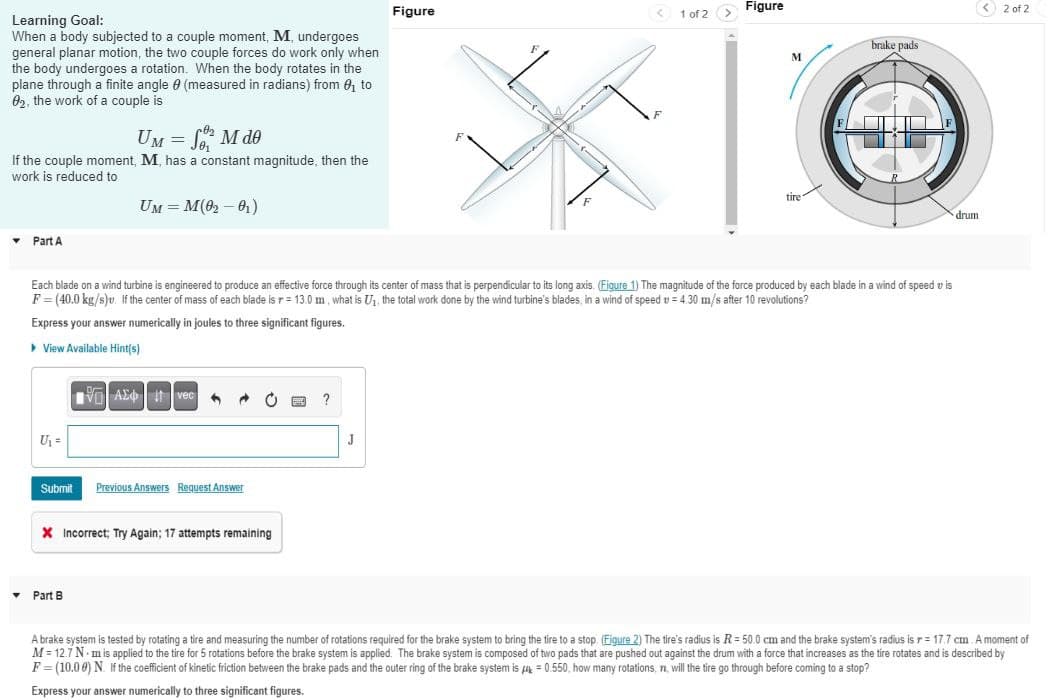 Learning Goal:
When a body subjected to a couple moment, M, undergoes
general planar motion, the two couple forces do work only when
the body undergoes a rotation. When the body rotates in the
plane through a finite angle (measured in radians) from ₁ to
02, the work of a couple is
UM = SM de
If the couple moment, M, has a constant magnitude, then the
work is reduced to
▾ Part A
U₁ =
UM = M(0₂-0₁)
Avec
Submit Previous Answers Request Answer
▾ Part B
X Incorrect; Try Again; 17 attempts remaining
?
Figure
Each blade on a wind turbine is engineered to produce an effective force through its center of mass that is perpendicular to its long axis. (Figure 1) The magnitude of the force produced by each blade in a wind of speed vis
F=(40.0 kg/s)v. If the center of mass of each blade is r= 13.0 m, what is U₁, the total work done by the wind turbine's blades, in a wind of speed = 4.30 m/s after 10 revolutions?
Express your answer numerically in joules to three significant figures.
▸ View Available Hint(s)
J
(
1 of 2 >
Figure
M
tire
brake pads
drum
2 of 2
A brake system is tested by rotating a tire and measuring the number of rotations required for the brake system to bring the tire to a stop. (Figure 2) The tire's radius is R = 50.0 cm and the brake system's radius is r= 17.7 cm. A moment of
M = 12.7 N-m is applied to the tire for 5 rotations before the brake system is applied. The brake system is composed of two pads that are pushed out against the drum with a force that increases as the tire rotates and is described by
F = (10.00) N. If the coefficient of kinetic friction between the brake pads and the outer ring of the brake system is = 0.550, how many rotations, 7, will the tire go through before coming to a stop?
Express your answer numerically to three significant figures.