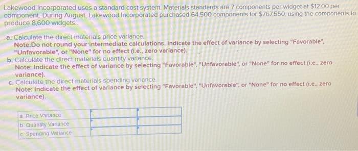 Lakewood Incorporated uses a standard cost system. Materials standards are 7 components per widget at $12.00 per
component. During August, Lakewood Incorporated purchased 64,500 components for $767,550, using the components to
produce 8,600 widgets.
a. Calculate the direct materials price variance.
Note:Do not round your intermediate calculations. Indicate the effect of variance by selecting "Favorable".
"Unfavorable", or "None" for no effect (i.e., zero variance).
b. Calculate the direct materials quantity variance,
Note: Indicate the effect of variance by selecting "Favorable", "Unfavorable", or "None" for no effect (i.e., zero
variance).
c. Calculate the direct materials spending variance
Note: Indicate the effect of variance by selecting "Favorable". "Unfavorable", or "None" for no effect (i.e., zero
variance).
a Price Variance
b. Quantity Variance
c Spending Variance