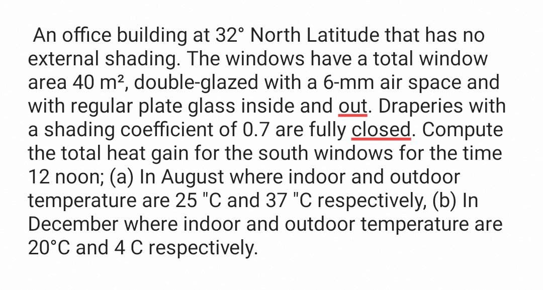 An office building at 32° North Latitude that has no
external shading. The windows have a total window
area 40 m?, double-glazed with a 6-mm air space and
with regular plate glass inside and out. Draperies with
a shading coefficient of 0.7 are fully closed. Compute
the total heat gain for the south windows for the time
12 noon; (a) In August where indoor and outdoor
temperature are 25 "C and 37 "C respectively, (b) In
December where indoor and outdoor temperature are
20°C and 4 C respectively.
