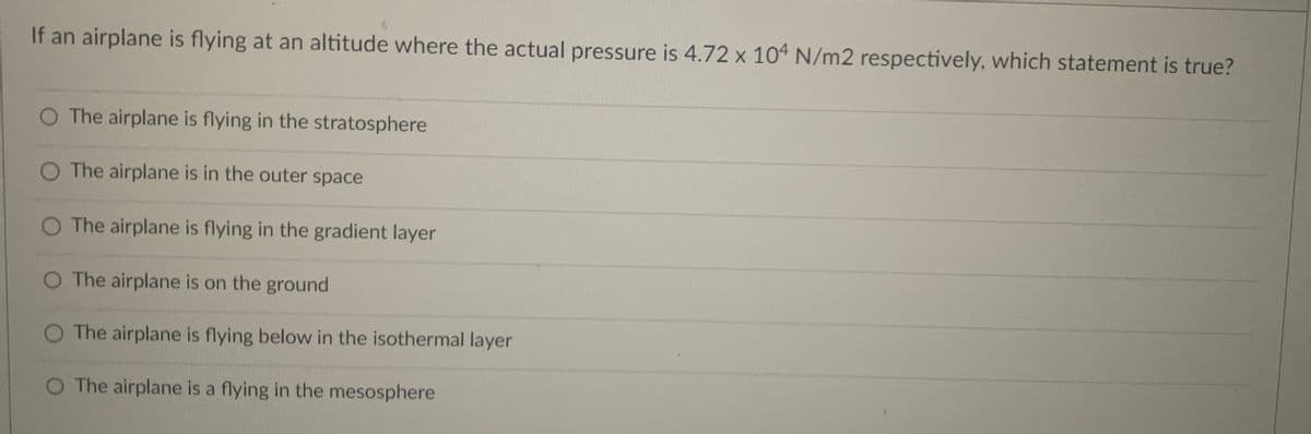 If an airplane is flying at an altitude where the actual pressure is 4.72 x 104 N/m2 respectively, which statement is true?
The airplane is flying in the stratosphere
O The airplane is in the outer space
O The airplane is flying in the gradient layer
O The airplane is on the ground
The airplane is flying below in the isothermal layer
O The airplane is a flying in the mesosphere