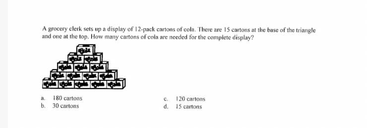 A grocery clerk sets up a display of 12-pack cartons of cola. There are 15 cartons at the base of the triangle
and one at the top. How many cartons of cola are needed for the complete display?
180 cartons
b. 30 cartons
a.
с.
120 cartons
d. 15 cartons
