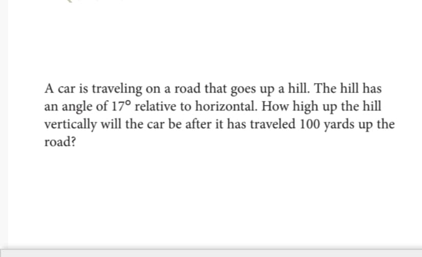 A car is traveling on a road that goes up a hill. The hill has
an angle of 17° relative to horizontal. How high up the hill
vertically will the car be after it has traveled 100 yards up the
road?
