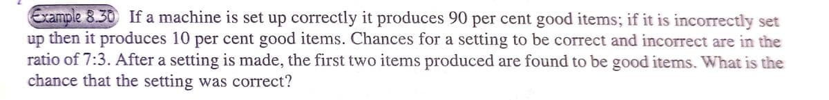 Example 8.30 If a machine is set up correctly it produces 90 per cent good items; if it is incorrectly set
up then it produces 10 per cent good items. Chances for a setting to be correct and incorrect are in the
ratio of 7:3. After a setting is made, the first two items produced are found to be good items. What is the
chance that the setting was correct?