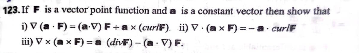 123. If F is a vector point function and a is a constant vector then show that
i) V (a · F) = (a-V) F + a x (curlF).
iii) V × (a × F) = a (divF) – (a · V) F.
. ii) ▼ · (a x F)
a x F) =
a· curlF
-
