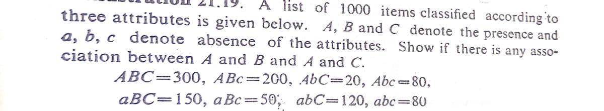 A list of 1000 items classified according to
three attributes is given below. A, B and C denote the presence and
a, b, c denote absence of the attributes. Show if there is any asso-
ciation between A and B and A and C.
ABC=300, ABc=200, AbC=20, Abc=80,
aBC=150, a Bc=50; abC=120, abc=80
%3D
