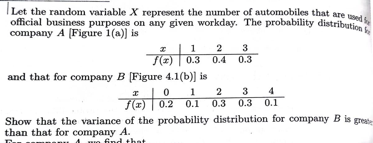 official business purposes on any given workday. The probability distribution for
Let the random variable X represent the number of automobiles that are used for
company A [Figure 1(a)] is
1
3
f(x)
0.3
0.4
0.3
and that for company B [Figure 4.1(b)] is
1
3
4
f(x)
0.2
0.1
0.3
0.3
0.1
Show that the variance of the probability distribution for company B is greate
than that for company A.
Ton
fnd that
