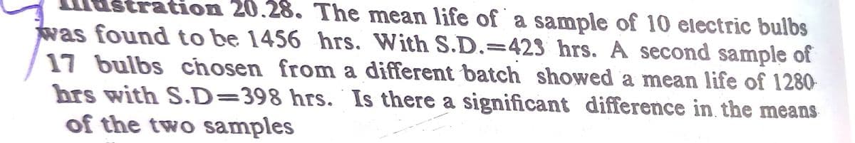 tration 20.28. The mean life of a sample of 10 electric bulbs
was found to be 1456 hrs. With S.D.=423 hrs. A second sample of
17 bulbs chosen from a different batch showed a mean life of 1280-
hrs with S.D=398 hrs. Is there a significant difference in the means
of the two samples
