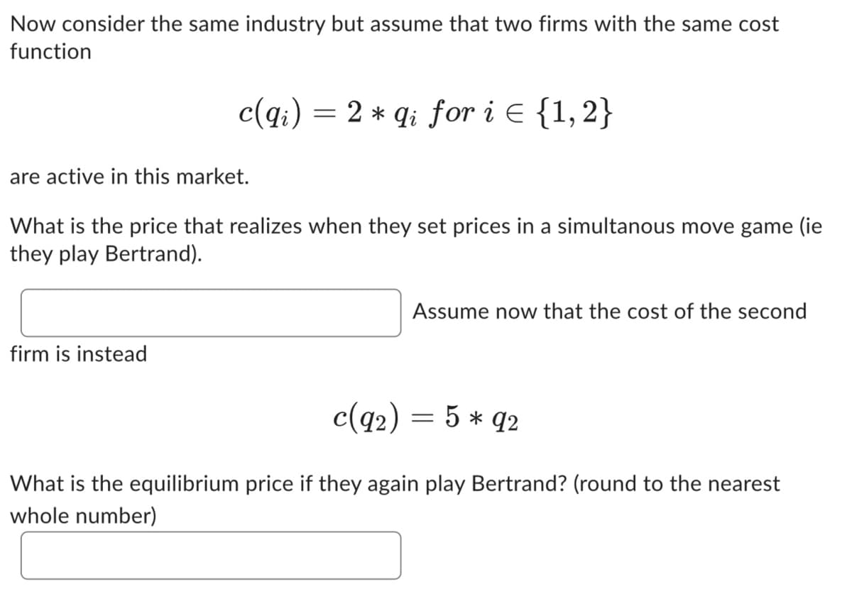 Now consider the same industry but assume that two firms with the same cost
function
c(qi) = 2 * qi for i = {1,2}
are active in this market.
What is the price that realizes when they set prices in a simultanous move game (ie
they play Bertrand).
firm is instead
Assume now that the cost of the second
c(92) = 5 * 92
What is the equilibrium price if they again play Bertrand? (round to the nearest
whole number)