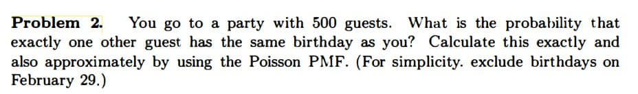 Problem 2. You go to a party with 500 guests. What is the probability that
exactly one other guest has the same birthday as you? Calculate this exactly and
also approximately by using the Poisson PMF. (For simplicity. exclude birthdays on
February 29.)