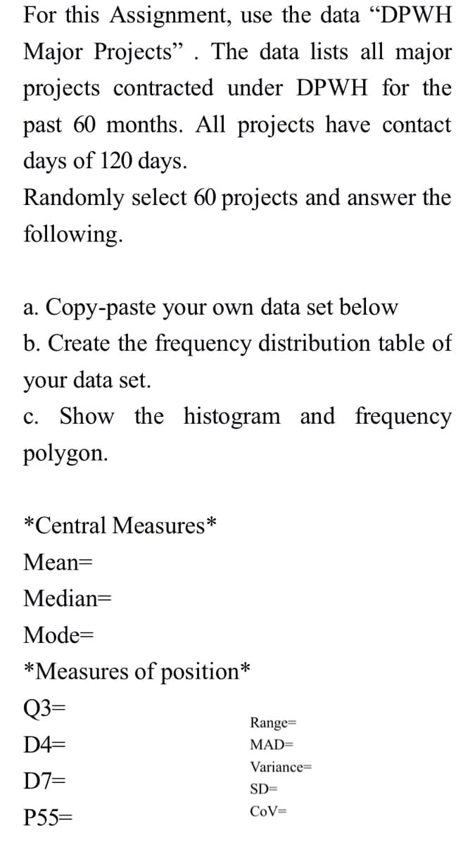 For this Assignment, use the data "DPWH
Major Projects". The data lists all major
projects contracted under DPWH for the
past 60 months. All projects have contact
days of 120 days.
Randomly select 60 projects and answer the
following.
a. Copy-paste your own data set below
b. Create the frequency distribution table of
your data set.
c. Show the histogram and frequency
polygon.
*Central Measures *
Mean=
Median=
Mode=
*Measures of position*
Q3=
D4=
D7=
P55=
Range=
MAD=
Variance
SD=
CoV=