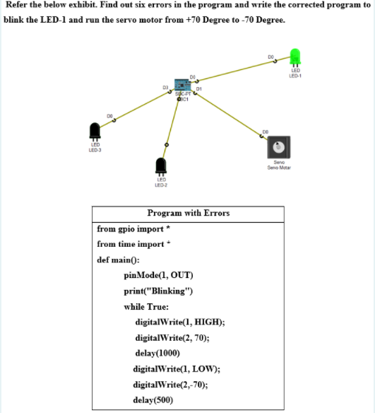 Refer the below exhibit. Find out six errors in the program and write the corrected program to
blink the LED-1 and run the servo motor from +70 Degree to -70 Degree.
LED
LED-1
D1
LED
LED3
Sevo
Sevo Motar
LED
LED-2
Program with Errors
from gpio import *
from time import *
def main():
pinMode(1, OUT)
print("Blinking")
while True:
digitalWrite(1, HIGH);
digitalWrite(2, 70);
delay(1000)
digitalWrite(1, LOW);
digitalWrite(2,-70);
delay(500)
