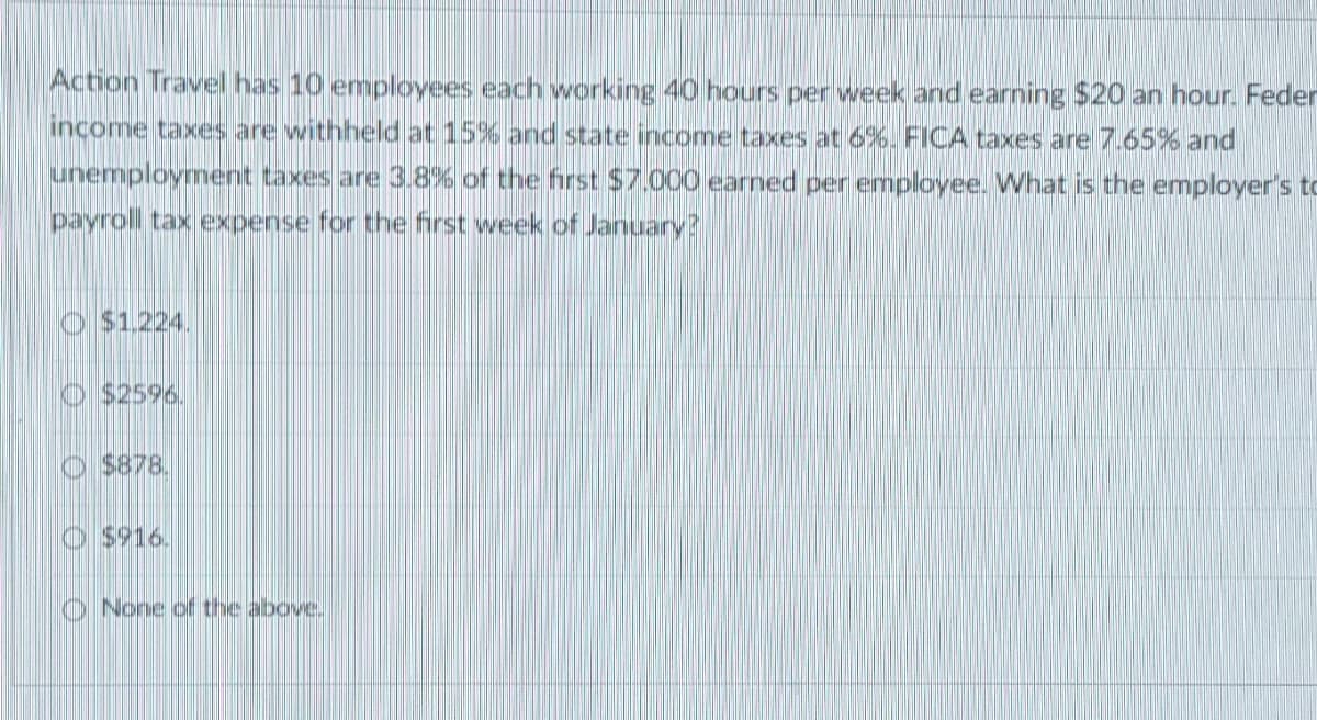 Action Travel has 10 employees each working 40 hours per week and earning $20 an hour. Feder
income taxes are withheld at 15% and state income taxes at 6%. FICA taxes are 7.65% and
unemployment taxes are 3.8% of the first $7.000 earned per employee. What is the employer's to
payroll tax expense for the first week of January?
O $1,224.
$2596.
$878.
O $916.
None of the above.