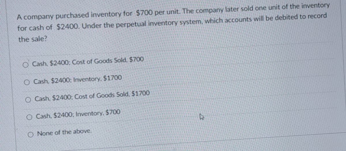 A company purchased inventory for $700 per unit. The company later sold one unit of the inventory
for cash of $2400. Under the perpetual inventory system, which accounts will be debited to record
the sale?
Cash, $2400: Cost of Goods Sold, $700
Cash, $2400: Inventory, $1700
Cash, $2400: Cost of Goods Sold, $1700
Cash. $2400: Inventory, $700
None of the above.