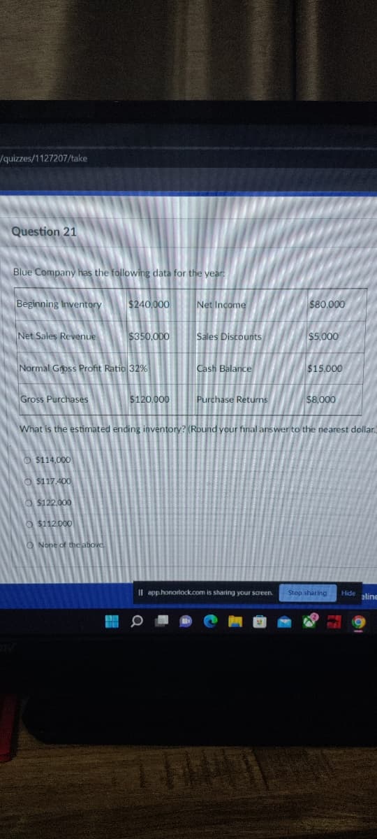 /quizzes/1127207/take
Question 21
Blue Company has the following data for the year:
Beginning Inventory
Net Sales Revenue
Gross Purchases
Normal Gross Profit Ratio 32%
$240,000
$114,000
O$117.400
O$122.000
O $112.000
$350,000
None of the above.
$120,000
Net Income
Sales Discounts
Cash Balance
Purchase Returns
$80.000
$5.000
$15.000
What is the estimated ending inventory? (Round your final answer to the nearest dollar.
$8,000
Il app.honorlock.com is sharing your screen. Stop sharing Hide aline
141