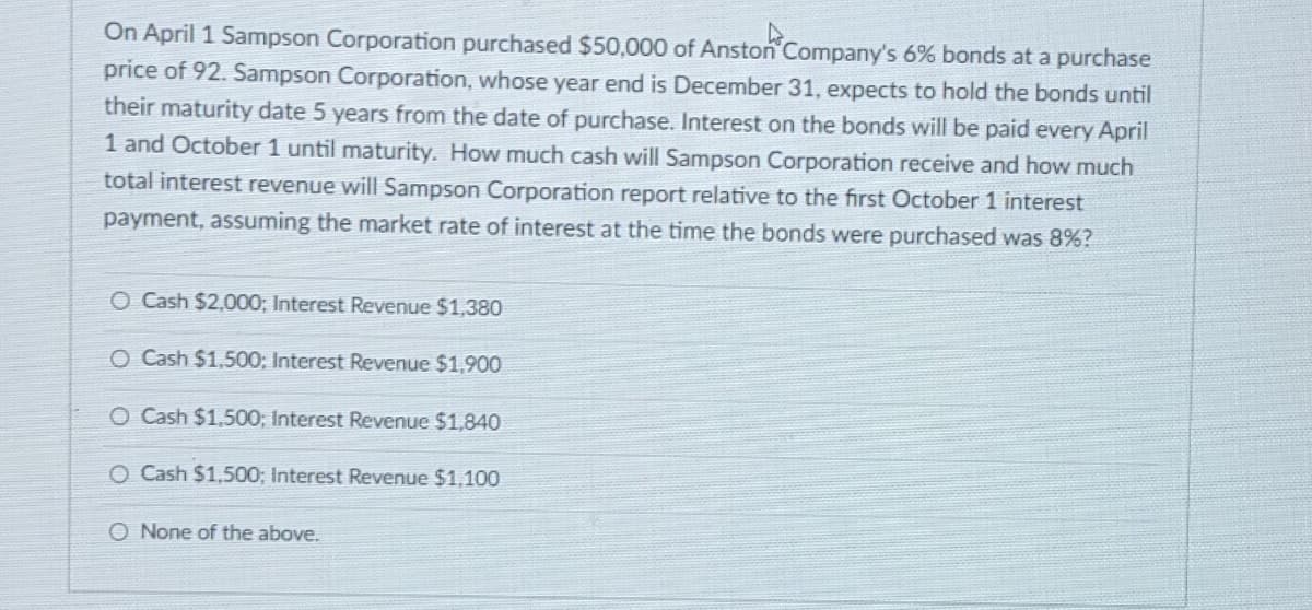 On April 1 Sampson Corporation purchased $50,000 of Anston Company's 6% bonds at a purchase
price of 92. Sampson Corporation, whose year end is December 31, expects to hold the bonds until
their maturity date 5 years from the date of purchase. Interest on the bonds will be paid every April
1 and October 1 until maturity. How much cash will Sampson Corporation receive and how much
total interest revenue will Sampson Corporation report relative to the first October 1 interest
payment, assuming the market rate of interest at the time the bonds were purchased was 8%?
O Cash $2,000; Interest Revenue $1,380
O Cash $1,500; Interest Revenue $1,900
O Cash $1,500; Interest Revenue $1,840
O Cash $1,500; Interest Revenue $1,100
O None of the above.