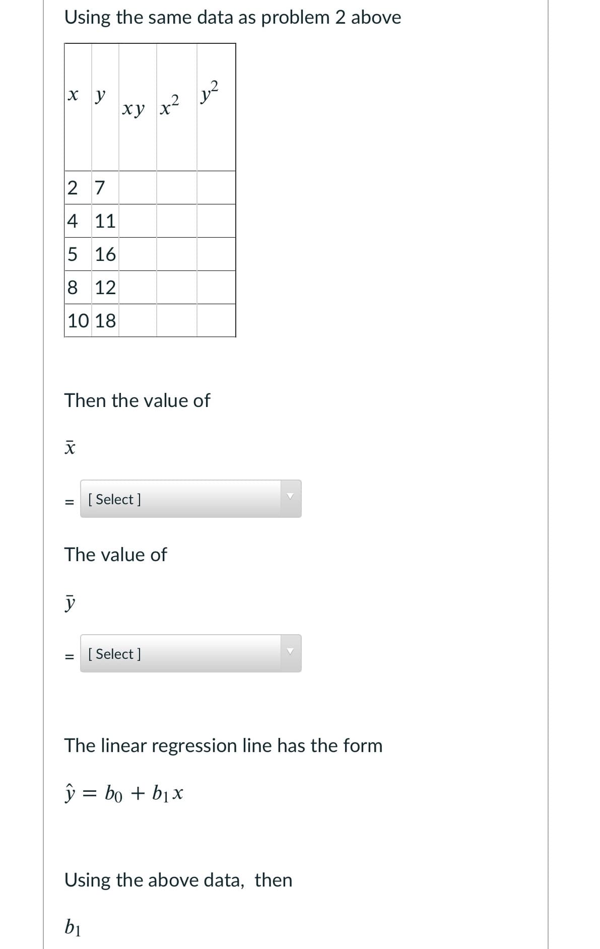 Using the same data as problem 2 above
xy
x2
2 7
4 11
5 16
8 12
10 18
Then the value of
[ Select ]
The value of
[ Select ]
%3D
The linear regression line has the form
ŷ = bo + b1x
Using the above data, then
bị
18
