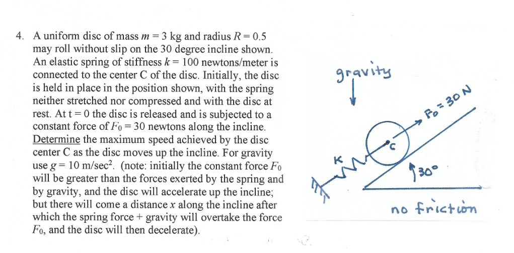 4. A uniform disc of mass m = 3 kg and radius R= 0.5
may roll without slip on the 30 degree incline shown.
An elastic spring of stiffness k= 100 newtons/meter is
connected to the center C of the disc. Initially, the disc
is held in place in the position shown, with the spring
neither stretched nor compressed and with the disc at
rest. At t = 0 the disc is released and is subjected to a
constant force of Fo = 30 newtons along the incline.
Determine the maximum speed achieved by the disc
center C as the disc moves up the incline. For gravity
use g = 10 m/sec². (note: initially the constant force Fo
will be greater than the forces exerted by the spring and
by gravity, and the disc will accelerate up the incline;
but there will come a distance x along the incline after
which the spring force + gravity will overtake the force
Fo, and the disc will then decelerate).
gravity
Fo= 30 N
30°
no friction
