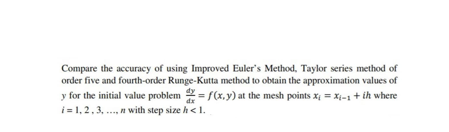 Compare the accuracy of using Improved Euler's Method, Taylor series method of
order five and fourth-order Runge-Kutta method to obtain the approximation values of
y for the initial value problem = f(x,y) at the mesh points x = Xi-1+ ih where
i = 1, 2, 3, ..., n with step size h < 1.
%3D
dx
