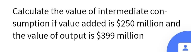 Calculate the value of intermediate con-
sumption if value added is $250 million and
the value of output is $399 million

