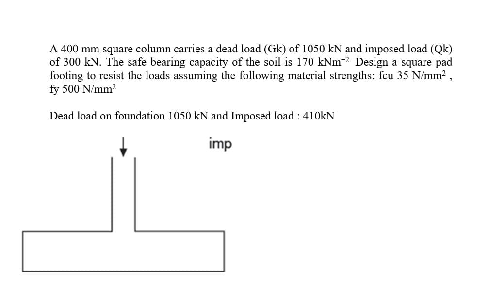 A 400 mm square column carries a dead load (Gk) of 1050 kN and imposed load (Qk)
of 300 kN. The safe bearing capacity of the soil is 170 kNm 2. Design a square pad
footing to resist the loads assuming the following material strengths: fcu 35 N/mm2 ,
fy 500 N/mm2
Dead load on foundation 1050 kN and Imposed load : 410KN
imp
