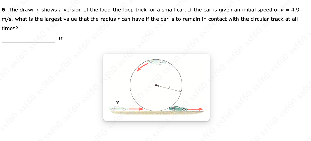 6. The drawing shows a version of the loop-the-loop trick for a small car. If the car is given an initial speed of v = 4.9
m/s, what is the largest value that the radius r can have if the car is to remain in contact with the circular track at all
times?
r60 ssf60 ssf60 ssf60 ssf60 ssfo
sf60 ssf60 ssf60 /160 ssio0 ssf60 s
f60 ssf60 ssf60 ssf60 ssf60 ssf60
Ossto0 ss60f60 ssto
ssfo
ISS
ssf60 ssf60 ssf6
