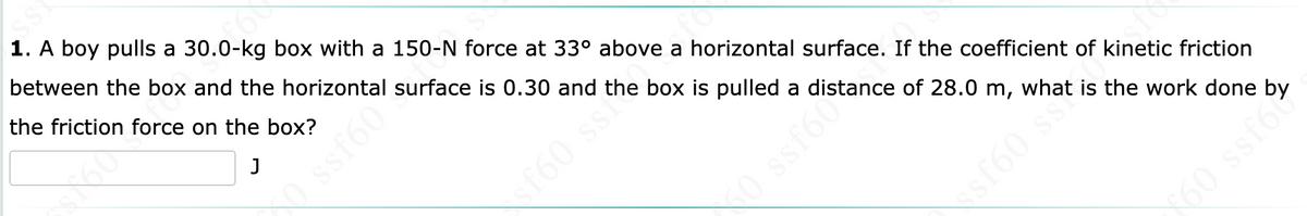 1. A boy pulls a 30.0-kg box with a 150-N force at 33° above a horizontal surface. If the coefficient of kinetic friction
between the box and the horizontal surface is 0.30 and the box is pulled a distance of 28.0 m, what is the work done by
the friction force on the box?
sf60 sst
0 ssf60%
sf60 ss
160 ssf6
