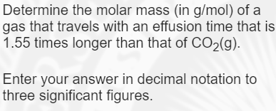 Determine the molar mass (in g/mol) of a
gas that travels with an effusion time that is
1.55 times longer than that of CO2(g).
Enter your answer in decimal notation to
three significant figures.
