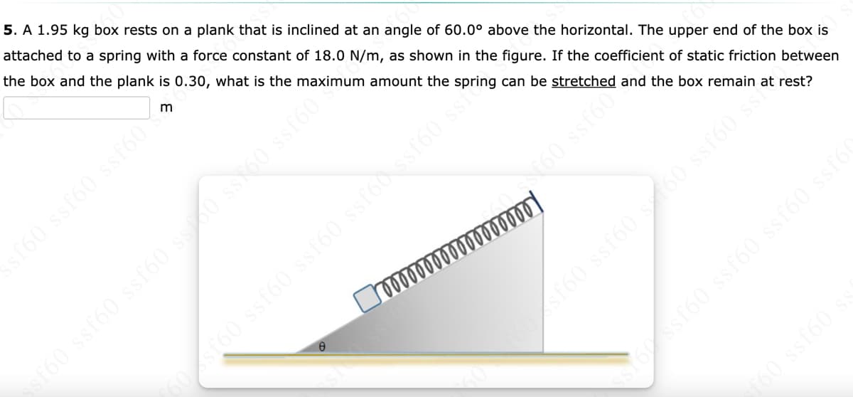 5. A 1.95 kg box rests on a plank that is inclined at an angle of 60.0° above the horizontal. The upper end of the box is
attached to a spring with a force constant of 18.0 N/m, as shown in the figure. If the coefficient of static friction between
the box and the plank is 0.30, what is the maximum amount the spring can be stretched and the box remain at rest?
T60 ssf60 ssf60 ss0 SSN60 ssf60
St60 ssf60 ssf60 ssf60 ssf60 ssio
Yossf60 ssf60 ssf60 ssfó
60 ssf60 s
sf60 ssf60 ssf60
sf60 ssf60 60 ssf60 ss
