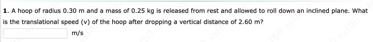 1. A hoop of radius 0.30 m and a mass of 0.25 kg is released from rest and allowed to roll down an inclined plane. What
is the translational speed (v) of the hoop after dropping a vertical distance of 2.60 m?
m/s
160 ssf
ssf60
