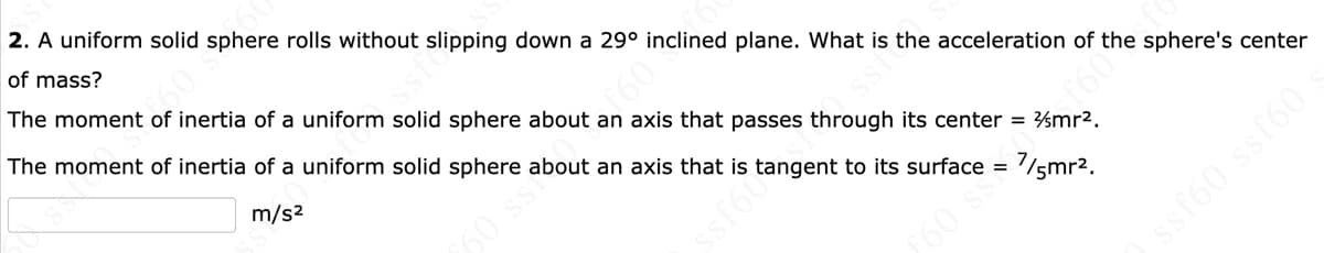 2. A uniform solid sphere rolls without slipping down a 29° inclined plane. What is the acceleration of the sphere's center
of mass?
The moment of inertia of a uniform solid sphere about an axis that passes through its center = %mr2.
The moment of inertia of a uniform solid sphere about an axis that is tangent to its surface = '/5mr2.
m/s2
f60
60 s
sf60 ssf60 s
