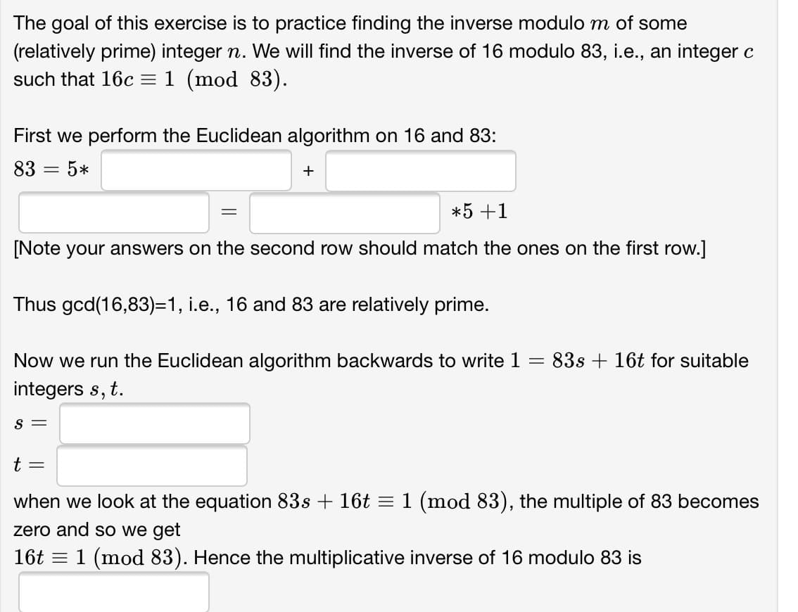 The goal of this exercise is to practice finding the inverse modulo m of some
(relatively prime) integer n. We will find the inverse of 16 modulo 83, i.e., an integer c
such that 16c =1 (mod 83).
First we perform the Euclidean algorithm on 16 and 83:
83 = 5*
+
*5 +1
[Note your answers on the second row should match the ones on the first row.]
Thus gcd(16,83)=1, i.e., 16 and 83 are relatively prime.
Now we run the Euclidean algorithm backwards to write 1
83s + 16t for suitable
integers s, t.
S =
t =
when we look at the equation 83s + 16t = 1 (mod 83), the multiple of 83 becomes
zero and so we get
16t = 1 (mod 83). Hence the multiplicative inverse of 16 modulo 83 is
